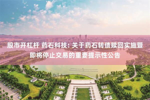 股市开杠杆 药石科技: 关于药石转债赎回实施暨即将停止交易的重要提示性公告