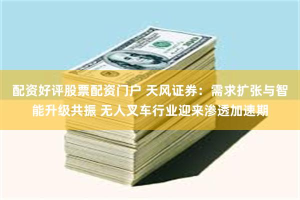配资好评股票配资门户 天风证券：需求扩张与智能升级共振 无人叉车行业迎来渗透加速期