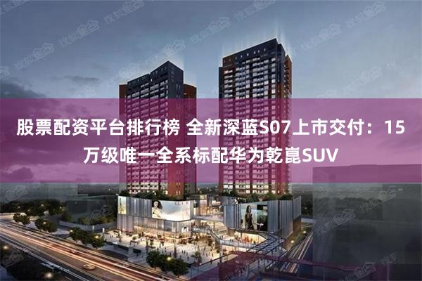股票配资平台排行榜 全新深蓝S07上市交付：15万级唯一全系标配华为乾崑SUV