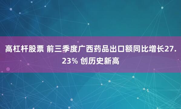 高杠杆股票 前三季度广西药品出口额同比增长27.23% 创历史新高