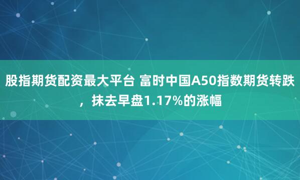 股指期货配资最大平台 富时中国A50指数期货转跌，抹去早盘1.17%的涨幅