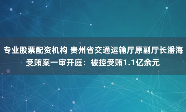 专业股票配资机构 贵州省交通运输厅原副厅长潘海受贿案一审开庭:被控受贿1.1亿余元