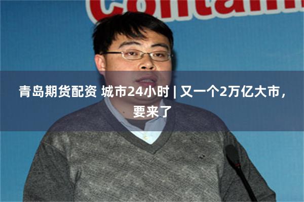 青岛期货配资 城市24小时 | 又一个2万亿大市,要来了
