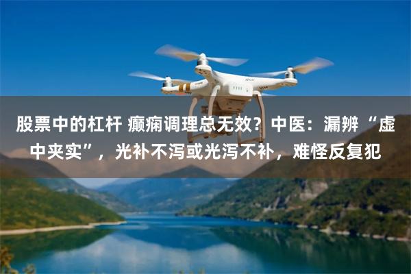 股票中的杠杆 癫痫调理总无效？中医：漏辨 “虚中夹实”，光补不泻或光泻不补，难怪反复犯