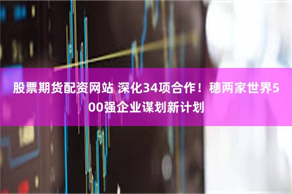 股票期货配资网站 深化34项合作！穗两家世界500强企业谋划新计划
