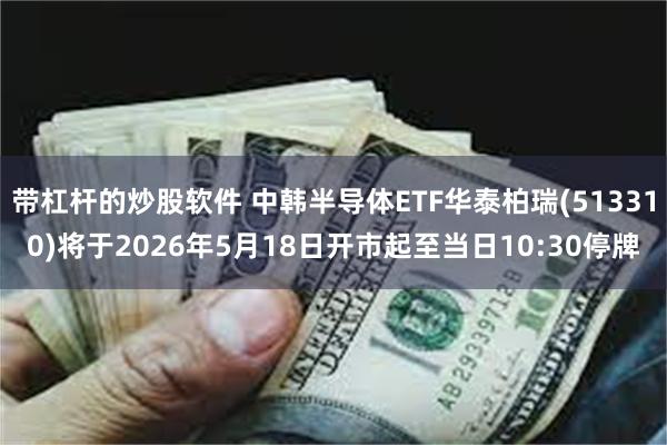 带杠杆的炒股软件 中韩半导体ETF华泰柏瑞(513310)将于2026年5月18日开市起至当日10:30停牌