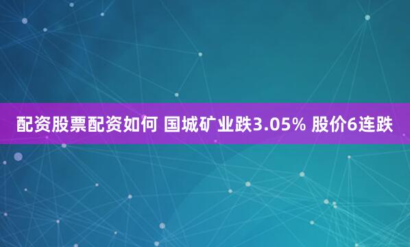 配资股票配资如何 国城矿业跌3.05% 股价6连跌
