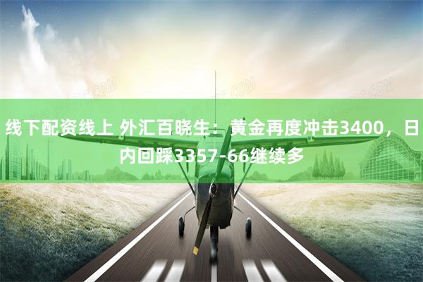 线下配资线上 外汇百晓生：黄金再度冲击3400，日内回踩3357-66继续多